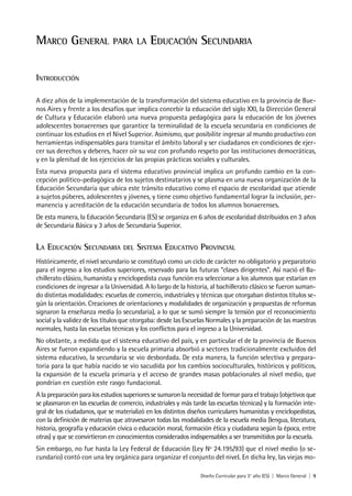 Diseño Curricular para 3° año (ES) | Marco General | 9
Marco General para la Educación Secundaria
Introducción
A diez años de la implementación de la transformación del sistema educativo en la provincia de Bue-
nos Aires y frente a los desafíos que implica concebir la educación del siglo XXI, la Dirección General
de Cultura y Educación elaboró una nueva propuesta pedagógica para la educación de los jóvenes
adolescentes bonaerenses que garantice la terminalidad de la escuela secundaria en condiciones de
continuar los estudios en el Nivel Superior. Asimismo, que posibilite ingresar al mundo productivo con
herramientas indispensables para transitar el ámbito laboral y ser ciudadanos en condiciones de ejer-
cer sus derechos y deberes, hacer oír su voz con profundo respeto por las instituciones democráticas,
y en la plenitud de los ejercicios de las propias prácticas sociales y culturales.
Esta nueva propuesta para el sistema educativo provincial implica un profundo cambio en la con-
cepción político-pedagógica de los sujetos destinatarios y se plasma en una nueva organización de la
Educación Secundaria que ubica este tránsito educativo como el espacio de escolaridad que atiende
a sujetos púberes, adolescentes y jóvenes, y tiene como objetivo fundamental lograr la inclusión, per-
manencia y acreditación de la educación secundaria de todos los alumnos bonaerenses.
De esta manera, la Educación Secundaria (ES) se organiza en 6 años de escolaridad distribuidos en 3 años
de Secundaria Básica y 3 años de Secundaria Superior.
La Educación Secundaria del Sistema Educativo Provincial
Históricamente, el nivel secundario se constituyó como un ciclo de carácter no obligatorio y preparatorio
para el ingreso a los estudios superiores, reservado para las futuras “clases dirigentes”. Así nació el Ba-
chillerato clásico, humanista y enciclopedista cuya función era seleccionar a los alumnos que estarían en
condiciones de ingresar a la Universidad. A lo largo de la historia, al bachillerato clásico se fueron suman-
do distintas modalidades: escuelas de comercio, industriales y técnicas que otorgaban distintos títulos se-
gún la orientación. Creaciones de orientaciones y modalidades de organización y propuestas de reformas
signaron la enseñanza media (o secundaria), a lo que se sumó siempre la tensión por el reconocimiento
social y la validez de los títulos que otorgaba: desde las Escuelas Normales y la preparación de las maestras
normales, hasta las escuelas técnicas y los conflictos para el ingreso a la Universidad.
No obstante, a medida que el sistema educativo del país, y en particular el de la provincia de Buenos
Aires se fueron expandiendo y la escuela primaria absorbió a sectores tradicionalmente excluidos del
sistema educativo, la secundaria se vio desbordada. De esta manera, la función selectiva y prepara-
toria para la que había nacido se vio sacudida por los cambios socioculturales, históricos y políticos,
la expansión de la escuela primaria y el acceso de grandes masas poblacionales al nivel medio, que
pondrían en cuestión este rasgo fundacional.
A la preparación para los estudios superiores se sumaron la necesidad de formar para el trabajo (objetivos que
se plasmaron en las escuelas de comercio, industriales y más tarde las escuelas técnicas) y la formación inte-
gral de los ciudadanos, que se materializó en los distintos diseños curriculares humanistas y enciclopedistas,
con la definición de materias que atravesaron todas las modalidades de la escuela media (lengua, literatura,
historia, geografía y educación cívica o educación moral, formación ética y ciudadana según la época, entre
otras) y que se convirtieron en conocimientos considerados indispensables a ser transmitidos por la escuela.
Sin embargo, no fue hasta la Ley Federal de Educación (Ley Nº 24.195/93) que el nivel medio (o se-
cundario) contó con una ley orgánica para organizar el conjunto del nivel. En dicha ley, las viejas mo-
 