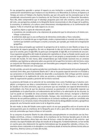 124 | Dirección General de Cultura y Educación
En esa perspectiva aprender a pensar el espacio es una invitación a concebir al mismo como una
construcción sociohistórica que involucra en esa dinámica a la Naturaleza, la Cultura, al Espacio y al
Tiempo, así como al Trabajo y los Sujetos Sociales, que por otra parte son los conceptos que se han
considerado estructurantes para la enseñanza de las Ciencias Sociales en la Educación Secundaria.
Para ello, debe comprenderse que el abordaje propuesto para este año conserva, como para otros
del ciclo, una perspectiva anclada en la Geografía Social, reconociendo en ella el lugar de la política,
la economía, el ambiente y la cultura como dimensiones interdependientes en la conformación del
espacio. Y ello en virtud de que todo espacio es a la vez:
•	político, objeto y sujeto de relaciones de poder;
•	económico, en consideración a las relaciones de producción que lo estructuran y él mismo con-
tribuye a estructurar;
•	ambiental, dado que es una confluencia de elementos construidos y físico-naturales;
•	cultural, en el sentido de que es significado, vivido y representado en acuerdo con valores y cos-
tumbres que también contribuyen a crearlo y recrearlo, por ejemplo, por medio de la imaginación
geográfica.
Una de las ideas principales que sostienen la perspectiva de la materia en este Diseño se basa en su
concepción de espacio geográfico. De este se desprende la idea de territorio nacional en la medida
que se lo concibe, para el siglo XIX y la parte que corresponde al siglo XX, en el contexto de una con-
tinua expansión geográfica del modo de producción capitalista en el que su Estado nación asume una
serie de rasgos políticos, económicos y culturales que le son propios y excepcionales en relación con
el resto del mundo. En este marco, debe comprenderse que todo Estado nacional crea un universo
simbólico, que legitima su soberanía sobre una porción de la superficie terrestre y del territorio, como
un conjunto de filiaciones imaginadas que son favorables para compartir ideas y valores “comunes” e
identificables en relación con otros países.
En este sentido, una serie de sujetos sociales han contribuido a la conformación de la actual geografía
nacional. Entre ellos, para el presente Diseño del 3° año se ha puesto especial atención en el Estado y
sus variaciones en los distintos modelos de desarrollo y acumulación. Este enfoque permite avanzar
con legitimidad en la explicación de cómo sus acciones y mediaciones influyeron, y aún lo hacen,
sobre la organización pasada y presente del territorio nacional.
La presencia del Estado en la selección de los contenidos tiene como finalidad que el alumno com-
plejice y enriquezca sus ideas y conocimientos en relación con el. Si bien el mismo ha sido objeto
de estudio en los años anteriores, aquí se promueve que sea enseñado con especial detenimiento y
profundidad a los fines de que los alumnos conozcan su gravitación en el desarrollo regional, sus
posibilidades en la planificación y el ordenamiento del territorio y la valorización de los recursos. Lo
cual no puede ser escindido de otras acciones estatales tales como atenuar, morigerar y disminuir
las asimetrías y desigualdades socioterritoriales. Aunque, más recientemente y por una presencia
diferente de sus políticas públicas y territoriales en el contexto neoliberal, pueda ser concebido más
prescindente en su rol social y hasta reforzando los efectos de las desigualdades sociales y geográficas
propias de una formación social como la de la Argentina actual.
De este modo, la idea del Estado como sujeto social a la vez que geográfico está en el centro de las
preocupaciones para la enseñanza de la Geografía para el año y para ello se han seleccionado una
serie de contenidos que hacen énfasis en tal cuestión.
En su conjunto el presente Diseño ha sido elaborado conceptualmente en vinculación con las fina-
lidades científicas, críticas e intelectuales de la enseñanza de las Ciencias Sociales para el ciclo de
la Educación Secundaria, ahora bajo una clave de lectura –como ha sido para el año anterior– que
atienda a las especificidades del campo de estudio de la Geografía. Fundamentalmente, se han tenido
en cuenta para esta elaboración los aportes heterodoxos que las geografías radicales, críticas y hu-
manistas vienen realizando en la disciplina y su enseñanza desde al menos los últimos treinta años en
Argentina, América Latina y el resto del mundo.
 
