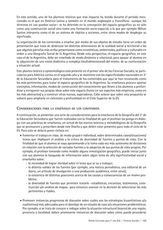 Diseño Curricular para 3° año (ES) | Ciencias Sociales | 125
En este sentido, uno de los planteos teóricos que más impacto ha tenido durante el período men-
cionado es el que en América Latina y también en el mundo anglosajón y francófono –aunque los
términos en uso puedan variar– se ha detenido en la concepción del espacio geográfico ya no sólo
como una construcción social sino como una formación socio-espacial, a la que por ejemplo Milton
Santos interpreta como el de un sistema de objetos y acciones, entre otros modos de desplegar su
significado.
La organización de los contenidos a enseñar, por medio de sus objetos de estudio tiene un orden de
presentación que trata de desbrozar las distintas dimensiones de la realidad social y territorial a las
que algunos párrafos más arriba presentamos como económicas, ambientales, políticas y culturales en
orden a una Geografía Social de la Argentina. Desde esta perspectiva, el espacio geográfico, en este
caso el de la Argentina, debe ser enseñado de modo dinámico y relacional, para apoyar al alumno en
la adquisición de una visión dialéctica y compleja (multidimensional) del mismo, de su conformación
y situación actual.
Este planteo teórico y epistemológico está presente en el primer año de las Ciencias Sociales, se parti-
culariza para América Latina en el segundo año y se mantiene con las especificidades nacionales en 3°
de la Educación Secundaria para el tratamiento de los contenidos que aquí se han reconocido como
los más pertinentes para tratar el espacio geográfico de la Argentina. Su enseñanza procura aportar
conceptos, información, modos de construcción del conocimiento que lleven a los alumnos a profun-
dizar y enriquecer sus propias ideas sobre este espacio (tanto en sus aspectos más empíricos, como en
los más abstractos) y a construir otras nuevas, superadoras. Cabe aclarar que sobre esta propuesta se
volverá para ampliarla en extensión y profundidad en el Ciclo Superior de la ES.
Consideraciones para la enseñanza de los contenidos
A continuación, se presentan una serie de consideraciones para la enseñanza de la Geografía del 3° de
la Educación Secundaria que fueron realizadas con la finalidad de que el profesor las ponga en diálo-
go con sus prácticas de enseñanza, en virtud de los marcos teóricos y metodológicos de la Geografía
que se promueven y prescriben desde este Diseño y que deben estar presentes para todo el ciclo de la
ES. Para esto se deberá poner énfasis en:
•	Fomentar el trabajo en clase, de modo grupal e individual, sobre determinados casos/situaciones/
temas que impliquen el análisis y la crítica de diversidad de fuentes y puntos de vista. Con la
finalidad de que el alumno se vaya aproximando a la toma cada vez más autónoma de decisiones
en relación con la selección de variadas fuentes y la adopción de sus puntos de vista propios. Por
ejemplo, el profesor tomando como modelo alguna investigación geográfica, puede iniciar junto
con sus alumnos la búsqueda de información sobre algún tema de alta significatividad social y
enseñarles sobre:
-	la necesidad de lograr claridad sobre el tema que se va a trabajar;
-	la distinta validez de las fuentes (por ejemplo, una noticia periodística, una editorial de un
diario, un artículo de divulgación o una producción académica, entre otras);
-	la existencia de distintas posiciones acerca de las causas y consecuencias de un mismo pro-
blema;
-	la diversidad de fuentes que permiten tratarlo –estadísticas, encuestas, testimonios, cons-
trucción y/o análisis de mapas– para entonces avanzar en la decisión de seleccionar las más
pertinentes y fiables.
•	Promover instancias progresivas de discusión sobre cuáles son las estrategias (cuantitativas y/o
cualitativas) más adecuadas para el abordaje de un estudio de caso y/o situaciones problemáticas.
Por ejemplo, si se trata de conocer e indagar sobre la situación estructural (macro) de una región,
provincia o localidad, deben promoverse instancias de discusión sobre cómo puede procederse
 