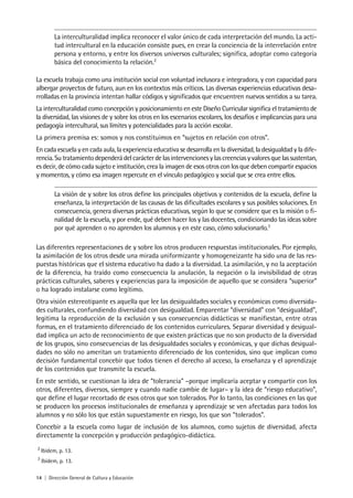 14 | Dirección General de Cultura y Educación
La interculturalidad implica reconocer el valor único de cada interpretación del mundo. La acti-
tud intercultural en la educación consiste pues, en crear la conciencia de la interrelación entre
persona y entorno, y entre los diversos universos culturales; significa, adoptar como categoría
básica del conocimiento la relación.2
La escuela trabaja como una institución social con voluntad inclusora e integradora, y con capacidad para
albergar proyectos de futuro, aun en los contextos más críticos. Las diversas experiencias educativas desa-
rrolladas en la provincia intentan hallar códigos y significados que encuentren nuevos sentidos a su tarea.
La interculturalidad como concepción y posicionamiento en este Diseño Curricular significa el tratamiento de
la diversidad, las visiones de y sobre los otros en los escenarios escolares, los desafíos e implicancias para una
pedagogía intercultural, sus límites y potencialidades para la acción escolar.
La primera premisa es: somos y nos constituimos en “sujetos en relación con otros”.
En cada escuela y en cada aula, la experiencia educativa se desarrolla en la diversidad, la desigualdad y la dife-
rencia. Su tratamiento dependerá del carácter de las intervenciones y las creencias y valores que las sustentan,
es decir, de cómo cada sujeto e institución, crea la imagen de esos otros con los que deben compartir espacios
y momentos, y cómo esa imagen repercute en el vínculo pedagógico y social que se crea entre ellos.
La visión de y sobre los otros define los principales objetivos y contenidos de la escuela, define la
enseñanza, la interpretación de las causas de las dificultades escolares y sus posibles soluciones. En
consecuencia, genera diversas prácticas educativas, según lo que se considere que es la misión o fi-
nalidad de la escuela, y por ende, qué deben hacer los y las docentes, condicionando las ideas sobre
por qué aprenden o no aprenden los alumnos y en este caso, cómo solucionarlo.3
Las diferentes representaciones de y sobre los otros producen respuestas institucionales. Por ejemplo,
la asimilación de los otros desde una mirada uniformizante y homogeneizante ha sido una de las res-
puestas históricas que el sistema educativo ha dado a la diversidad. La asimilación, y no la aceptación
de la diferencia, ha traído como consecuencia la anulación, la negación o la invisibilidad de otras
prácticas culturales, saberes y experiencias para la imposición de aquello que se considera “superior”
o ha logrado instalarse como legítimo.
Otra visión estereotipante es aquella que lee las desigualdades sociales y económicas como diversida-
des culturales, confundiendo diversidad con desigualdad. Emparentar “diversidad” con “desigualdad”,
legitima la reproducción de la exclusión y sus consecuencias didácticas se manifiestan, entre otras
formas, en el tratamiento diferenciado de los contenidos curriculares. Separar diversidad y desigual-
dad implica un acto de reconocimiento de que existen prácticas que no son producto de la diversidad
de los grupos, sino consecuencias de las desigualdades sociales y económicas, y que dichas desigual-
dades no sólo no ameritan un tratamiento diferenciado de los contenidos, sino que implican como
decisión fundamental concebir que todos tienen el derecho al acceso, la enseñanza y el aprendizaje
de los contenidos que transmite la escuela.
En este sentido, se cuestionan la idea de “tolerancia” –porque implicaría aceptar y compartir con los
otros, diferentes, diversos, siempre y cuando nadie cambie de lugar– y la idea de “riesgo educativo”,
que define el lugar recortado de esos otros que son tolerados. Por lo tanto, las condiciones en las que
se producen los procesos institucionales de enseñanza y aprendizaje se ven afectadas para todos los
alumnos y no sólo los que están supuestamente en riesgo, los que son “tolerados”.
Concebir a la escuela como lugar de inclusión de los alumnos, como sujetos de diversidad, afecta
directamente la concepción y producción pedagógico-didáctica.
2
Ibídem, p. 13.
3
Ibídem, p. 13.
 