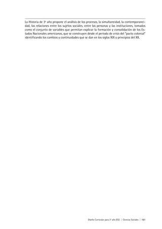 Diseño Curricular para 3° año (ES) | Ciencias Sociales | 161
La Historia de 3º año propone el análisis de los procesos, la simultaneidad, la contemporanei-
dad, las relaciones entre los sujetos sociales, entre las personas y las instituciones, tomados
como el conjunto de variables que permitan explicar la formación y consolidación de los Es-
tados Nacionales americanos, que se construyen desde el período de crisis del “pacto colonial”
identificando los cambios y continuidades que se dan en los siglos XIX y principios del XX.
 