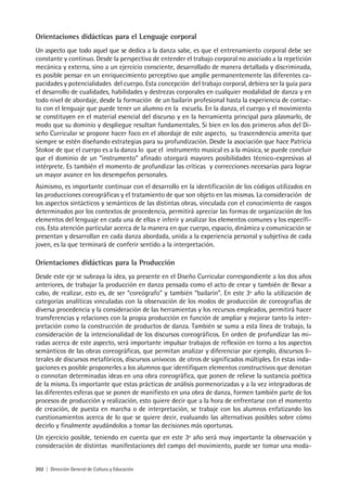 202 | Dirección General de Cultura y Educación
Orientaciones didácticas para el Lenguaje corporal
Un aspecto que todo aquel que se dedica a la danza sabe, es que el entrenamiento corporal debe ser
constante y continuo. Desde la perspectiva de entender el trabajo corporal no asociado a la repetición
mecánica y externa, sino a un ejercicio consciente, desarrollado de manera detallada y discriminada,
es posible pensar en un enriquecimiento perceptivo que amplíe permanentemente las diferentes ca-
pacidades y potencialidades del cuerpo. Esta concepción del trabajo corporal, debiera ser la guía para
el desarrollo de cualidades, habilidades y destrezas corporales en cualquier modalidad de danza y en
todo nivel de abordaje, desde la formación de un bailarín profesional hasta la experiencia de contac-
to con el lenguaje que puede tener un alumno en la escuela. En la danza, el cuerpo y el movimiento
se constituyen en el material esencial del discurso y en la herramienta principal para plasmarlo, de
modo que su dominio y despliegue resultan fundamentales. Si bien en los dos primeros años del Di-
seño Curricular se propone hacer foco en el abordaje de este aspecto, su trascendencia amerita que
siempre se estén diseñando estrategias para su profundización. Desde la asociación que hace Patricia
Stokoe de que el cuerpo es a la danza lo que el instrumento musical es a la música, se puede concluir
que el dominio de un “instrumento” afinado otorgará mayores posibilidades técnico-expresivas al
intérprete. Es también el momento de profundizar las críticas y correcciones necesarias para lograr
un mayor avance en los desempeños personales.
Asimismo, es importante continuar con el desarrollo en la identificación de los códigos utilizados en
las producciones coreográficas y el tratamiento de que son objeto en las mismas. La consideración de
los aspectos sintácticos y semánticos de las distintas obras, vinculada con el conocimiento de rasgos
determinados por los contextos de procedencia, permitirá apreciar las formas de organización de los
elementos del lenguaje en cada una de ellas e inferir y analizar los elementos comunes y los específi-
cos. Esta atención particular acerca de la manera en que cuerpo, espacio, dinámica y comunicación se
presentan y desarrollan en cada danza abordada, unida a la experiencia personal y subjetiva de cada
joven, es la que terminará de conferir sentido a la interpretación.
Orientaciones didácticas para la Producción
Desde este eje se subraya la idea, ya presente en el Diseño Curricular correspondiente a los dos años
anteriores, de trabajar la producción en danza pensada como el acto de crear y también de llevar a
cabo, de realizar, esto es, de ser “coreógrafo” y también “bailarín”. En este 3º año la utilización de
categorías analíticas vinculadas con la observación de los modos de producción de coreografías de
diversa procedencia y la consideración de las herramientas y los recursos empleados, permitirá hacer
transferencias y relaciones con la propia producción en función de ampliar y mejorar tanto la inter-
pretación como la construcción de productos de danza. También se suma a esta línea de trabajo, la
consideración de la intencionalidad de los discursos coreográficos. En orden de profundizar las mi-
radas acerca de este aspecto, será importante impulsar trabajos de reflexión en torno a los aspectos
semánticos de las obras coreográficas, que permitan analizar y diferenciar por ejemplo, discursos li-
terales de discursos metafóricos, discursos unívocos de otros de significados múltiples. En estas inda-
gaciones es posible proponerles a los alumnos que identifiquen elementos constructivos que denotan
o connotan determinadas ideas en una obra coreográfica, que ponen de relieve la sustancia poética
de la misma. Es importante que estas prácticas de análisis pormenorizadas y a la vez integradoras de
las diferentes esferas que se ponen de manifiesto en una obra de danza, formen también parte de los
procesos de producción y realización, esto quiere decir que a la hora de enfrentarse con el momento
de creación, de puesta en marcha o de interpretación, se trabaje con los alumnos enfatizando los
cuestionamientos acerca de lo que se quiere decir, evaluando las alternativas posibles sobre cómo
decirlo y finalmente ayudándolos a tomar las decisiones más oportunas.
Un ejercicio posible, teniendo en cuenta que en este 3º año será muy importante la observación y
consideración de distintas manifestaciones del campo del movimiento, puede ser tomar una moda-
 