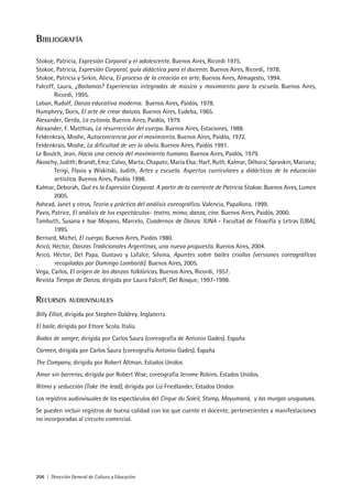 206 | Dirección General de Cultura y Educación
Bibliografía
Stokoe, Patricia, Expresión Corporal y el adolescente. Buenos Aires, Ricordi 1975.
Stokoe, Patricia, Expresión Corporal, guía didáctica para el docente. Buenos Aires, Ricordi, 1978.
Stokoe, Patricia y Sirkin, Alicia, El proceso de la creación en arte. Buenos Aires, Almagesto, 1994.
Falcoff, Laura, ¿Bailamos? Experiencias integradas de música y movimiento para la escuela. Buenos Aires,
Ricordi, 1995.
Laban, Rudolf, Danza educativa moderna. Buenos Aires, Paidós, 1978.
Humphrey, Doris, El arte de crear danzas. Buenos Aires, Eudeba, 1965.
Alexander, Gerda, La eutonía. Buenos Aires, Paidós, 1979.
Alexander, F. Matthias, La resurrección del cuerpo. Buenos Aires, Estaciones, 1988.
Feldenkrais, Moshe, Autoconciencia por el movimiento. Buenos Aires, Paidós, 1972.
Feldenkrais, Moshe, La dificultad de ver lo obvio. Buenos Aires, Paidós 1991.
Le Boulch, Jean, Hacia una ciencia del movimiento humano. Buenos Aires, Paidós, 1979.
Akoschy, Judith; Brandt, Ema; Calvo, Marta; Chapato, María Elsa; Harf, Ruth; Kalmar, Débora; Spravkin, Mariana;
Terigi, Flavia y Wiskitski, Judith, Artes y escuela. Aspectos curriculares y didácticos de la educación
artística. Buenos Aires, Paidós 1998.
Kalmar, Deborah, Qué es la Expresión Corporal. A partir de la corriente de Patricia Stokoe. Buenos Aires, Lumen
2005.
Ashead, Janet y otros, Teoría y práctica del análisis coreográfico. Valencia, Papallona, 1999.
Pavis, Patrice, El análisis de los espectáculos- teatro, mimo, danza, cine. Buenos Aires, Paidós, 2000.
Tambutti, Susana e Isse Moyano, Marcelo, Cuadernos de Danza. IUNA - Facultad de Filosofía y Letras (UBA),
1995.
Bernard, Michel, El cuerpo. Buenos Aires, Paidós 1980.
Aricó, Héctor, Danzas Tradicionales Argentinas, una nueva propuesta. Buenos Aires, 2004.
Aricó, Héctor, Del Papa, Gustavo y Lafalce, Silvina, Apuntes sobre bailes criollos (versiones coreográficas
recopiladas por Domingo Lombardi). Buenos Aires, 2005.
Vega, Carlos, El origen de las danzas folklóricas. Buenos Aires, Ricordi, 1957.
Revista Tiempo de Danza, dirigida por Laura Falcoff, Del Bosque, 1997-1998.
Recursos audiovisuales
Billy Elliot, dirigida por Stephen Daldrey. Inglaterra
El baile, dirigida por Ettore Scola. Italia
Bodas de sangre, dirigida por Carlos Saura (coreografía de Antonio Gades). España
Carmen, dirigida por Carlos Saura (coreografía Antonio Gades). España
The Company, dirigida por Robert Altman. Estados Unidos
Amor sin barreras, dirigida por Robert Wise, coreografía Jerome Robins. Estados Unidos.
Ritmo y seducción (Take the lead), dirigida por Liz Friedlander, Estados Unidos
Los registros audiovisuales de los espectáculos del Cirque du Soleil, Stomp, Mayumaná, y las murgas uruguayas.
Se pueden incluir registros de buena calidad con los que cuente el docente, pertenecientes a manifestaciones
no incorporadas al circuito comercial.
 