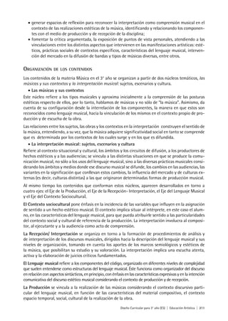 Diseño Curricular para 3° año (ES) | Educación Artística | 211
•	generar espacios de reflexión para reconocer la interpretación como comprensión musical en el
contexto de las realizaciones estéticas de la música, identificando y relacionando los componen-
tes con el medio de producción y de recepción de la disciplina;
•	fomentar la crítica argumentada, la exposición de puntos de vista personales, atendiendo a las
vinculaciones entre los distintos aspectos que intervienen en las manifestaciones artísticas: esté-
ticos, prácticas sociales de contextos específicos, características del lenguaje musical, interven-
ción del mercado en la difusión de bandas y tipos de músicas diversas, entre otros.
Organización de los contenidos
Los contenidos de la materia Música en el 3° año se organizan a partir de dos núcleos temáticos, las
músicas y sus contextos y la interpretación musical: sujetos, escenarios y cultura.
•	Las músicas y sus contextos
Este núcleo refiere a los tipos musicales y aproxima inicialmente a la comprensión de las posturas
estéticas respecto de ellos, por lo tanto, hablamos de músicas y no sólo de “la música”. Asimismo, da
cuenta de su configuración desde la interrelación de los componentes, la manera en que estos son
reconocidos como lenguaje musical, hacia la vinculación de los mismos en el contexto propio de pro-
ducción y de escucha de la obra.
Las relaciones entre los sujetos, las obras y los contextos en la interpretación construyen el sentido de
la música, entendiendo, a su vez, que la música adquiere significatividad social en tanto se comprende
que es determinada por los contextos de los cuales surge y en los que es difundida.
•	La interpretación musical: sujetos, escenarios y cultura
Refiere al contexto situacional y cultural, los ámbitos y los circuitos de difusión, a los productores de
hechos estéticos y a las audiencias; se vincula a las distintas situaciones en que se produce la comu-
nicación musical, no sólo a los usos del lenguaje musical, sino a las diversas prácticas musicales consi-
derando los ámbitos y medios donde ese discurso musical se difunde, los cambios en las audiencias, las
variantes en la significación que conllevan estos cambios, la influencia del mercado y de culturas ex-
ternas (es decir, culturas distintas) a las que originaron determinadas formas de producción musical.
Al mismo tiempo los contenidos que conforman estos núcleos, aparecen desarrollados en torno a
cuatro ejes: el Eje de la Producción, el Eje de la Recepción- Interpretación, el Eje del Lenguaje Musical
y el Eje del Contexto Sociocultural.
El Contexto sociocultural pone énfasis en la incidencia de las variables que influyen en la asignación
de sentido a un hecho estético musical. El contexto implica situar al intérprete, en este caso el alum-
no, en las características del lenguaje musical, para que pueda atribuirle sentido a las particularidades
del contexto social y cultural de referencia de la producción. La interpretación involucra al composi-
tor, al ejecutante y a la audiencia como acto de comprensión.
La Recepción/ Interpretación se organiza en torno a la formación de procedimientos de análisis y
de interpretación de los discursos musicales, dirigidos hacia la descripción del lenguaje musical y sus
niveles de organización, tomando en cuenta los aportes de los marcos semiológicos y estéticos de
la música, que posibilitan su estudio y su valoración. La interpretación implica una escucha atenta,
activa y la elaboración de juicios críticos fundamentados.
El Lenguaje musical refiere a los componentes del código, organizado en diferentes niveles de complejidad
que suelen entenderse como estructuras del lenguaje musical. Éste funciona como organizador del discurso
en relación con aspectos sintácticos, en principio, con énfasis en las características expresivas y en la intención
comunicativa del discurso estético musical considerando el contexto de producción y de recepción.
La Producción se vincula a la realización de las músicas considerando el contexto discursivo parti-
cular del lenguaje musical, en función de las características del material compositivo, el contexto
espacio temporal, social, cultural de la realización de la obra.
 