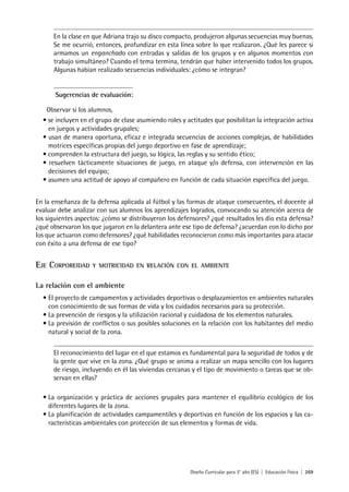 Diseño Curricular para 3° año (ES) | Educación Física | 269
En la clase en que Adriana trajo su disco compacto, produjeron algunas secuencias muy buenas.
Se me ocurrió, entonces, profundizar en esta línea sobre lo que realizaron. ¿Qué les parece si
armamos un enganchado con entradas y salidas de los grupos y en algunos momentos con
trabajo simultáneo? Cuando el tema termina, tendrán que haber intervenido todos los grupos.
Algunas habían realizado secuencias individuales: ¿cómo se integran?
Sugerencias de evaluación:
Observar si los alumnos,
• se incluyen en el grupo de clase asumiendo roles y actitudes que posibilitan la integración activa
en juegos y actividades grupales;
• usan de manera oportuna, eficaz e integrada secuencias de acciones complejas, de habilidades
motrices específicas propias del juego deportivo en fase de aprendizaje;
• comprenden la estructura del juego, su lógica, las reglas y su sentido ético;
• resuelven tácticamente situaciones de juego, en ataque y/o defensa, con intervención en las
decisiones del equipo;
• asumen una actitud de apoyo al compañero en función de cada situación específica del juego.
En la enseñanza de la defensa aplicada al fútbol y las formas de ataque consecuentes, el docente al
evaluar debe analizar con sus alumnos los aprendizajes logrados, convocando su atención acerca de
los siguientes aspectos: ¿cómo se distribuyeron los defensores? ¿qué resultados les dio esta defensa?
¿qué observaron los que jugaron en la delantera ante ese tipo de defensa? ¿acuerdan con lo dicho por
los que actuaron como defensores? ¿qué habilidades reconocieron como más importantes para atacar
con éxito a una defensa de ese tipo?
Eje Corporeidad y motricidad en relación con el ambiente
La relación con el ambiente
•	El proyecto de campamentos y actividades deportivas o desplazamientos en ambientes naturales
con conocimiento de sus formas de vida y los cuidados necesarios para su protección.
•	La prevención de riesgos y la utilización racional y cuidadosa de los elementos naturales.
•	La previsión de conflictos o sus posibles soluciones en la relación con los habitantes del medio
natural y social de la zona.
El reconocimiento del lugar en el que estamos es fundamental para la seguridad de todos y de
la gente que vive en la zona. ¿Qué grupo se anima a realizar un mapa sencillo con los lugares
de riesgo, incluyendo en él las viviendas cercanas y el tipo de movimiento o tareas que se ob-
servan en ellas?
•	La organización y práctica de acciones grupales para mantener el equilibrio ecológico de los
diferentes lugares de la zona.
•	La planificación de actividades campamentiles y deportivas en función de los espacios y las ca-
racterísticas ambientales con protección de sus elementos y formas de vida.
 