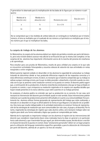 Diseño Curricular para 3° año (ES) | Matemática | 313
Y generalizar lo observado para la multiplicación de los lados de la figura por un número n cual-
quiera:
Medida de la
Base (en cm.)
Medida de la
altura (en cm.) Perímetro (en cm.)
Área (en cm.2
)
a b 2 a + 2 b a x b
na nb
Así se comprobará que si las medidas de ambos lados de un rectángulo se multiplican por el mismo
número, el área se multiplica por el cuadrado de ese número y el perímetro se multiplica por el mis-
mo número por el que se multiplican los lados.
La carpeta de trabajo de los alumnos
En Matemática, la carpeta de los alumnos deberá ser objeto de periódica revisión por parte del docen-
te, pero esta revisión deberá avanzar más allá de la verificación de que la misma esté completa: en las
carpetas de los alumnos hay importante información acerca de la marcha del proceso de enseñanza
y de aprendizaje.
Para estudiar para una prueba de Matemática, resulta de poca utilidad una carpeta en la que solo
se encuentren actividades fotocopiadas y escuetos esbozos de solución de esas actividades en notas
marginales o entre renglones.
Deberá ponerse especial cuidado en desarrollar en los alumnos la capacidad de autoevaluar su trabajo
tratando de determinar dónde se han producido diferencias respecto de las respuestas correctas y si
estas diferencias constituyen errores. Es decir, es necesario que el alumno comprenda que su trabajo es
valioso aunque contenga errores, por lo que no debe proceder a desecharlo o borrarlo cuando no coin-
cida con lo que se presenta como resolución correcta en la puesta en común. El docente podrá sugerir
que, a continuación de su producción, el alumno reescriba las conclusiones a las que se haya arribado en
la puesta en común, o que enriquezca su resolución registrada en la carpeta con aquellos detalles que
hayan estado presentes en la tarea colectiva y que estén ausentes en su trabajo personal.
En ocasiones, el alumno podría no entender por qué su producción no es correcta. En ese caso, será
necesaria la intervención del docente para brindarle ayuda en este sentido. Estas intervenciones podrán
realizarse aun cuando las producciones presenten dificultades en cuanto a su comunicabilidad. Frecuen-
temente los alumnos utilizan formas personales de representación del trabajo que están realizando, a
menudo en un desorden en el que es difícil advertir la forma en que llegaron a la solución de un proble-
ma. Una tarea que resulta indispensable en la actividad matemática es construir formas de representa-
ción de las estrategias de resolución que sean comunicables (en este caso, al grupo y al docente). Por lo
tanto, respetando las estrategias de registro que cada alumno utilice, será necesario trabajar sobre ese
registro para darle una forma ordenada y lógica que pueda ser comprendida por todos.
Además de lo expresado es importante trabajar con los alumnos el registro de las intervenciones del
docente que consideren importantes (sean estas realizadas hacia la clase en general o en particular
hacia cada alumno), y que trasciendan las que aquel, por determinadas causas, decida dictar o escribir
en el pizarrón durante la puesta en común. Estas “anotaciones personales” deben ser un lugar propicio
para la utilización del lenguaje matemático específico aprendido y para la obtención de información
por parte del docente, además de un aporte a la hora de estudiar.
 
