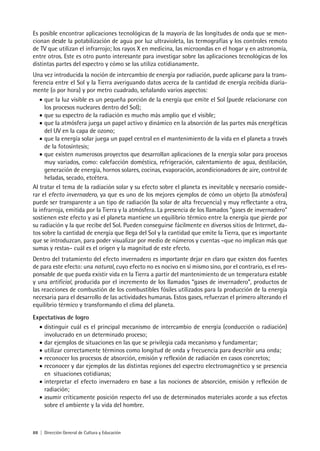 88 | Dirección General de Cultura y Educación
Es posible encontrar aplicaciones tecnológicas de la mayoría de las longitudes de onda que se men-
cionan desde la potabilización de agua por luz ultravioleta, las termografías y los controles remoto
de TV que utilizan el infrarrojo; los rayos X en medicina, las microondas en el hogar y en astronomía,
entre otros. Este es otro punto interesante para investigar sobre las aplicaciones tecnológicas de los
distintas partes del espectro y cómo se las utiliza cotidianamente.
Una vez introducida la noción de intercambio de energía por radiación, puede aplicarse para la trans-
ferencia entre el Sol y la Tierra averiguando datos acerca de la cantidad de energía recibida diaria-
mente (o por hora) y por metro cuadrado, señalando varios aspectos:
•	que la luz visible es un pequeña porción de la energía que emite el Sol (puede relacionarse con
los procesos nucleares dentro del Sol);
•	que su espectro de la radiación es mucho más amplio que el visible;
•	que la atmósfera juega un papel activo y dinámico en la absorción de las partes más energéticas
del UV en la capa de ozono;
•	que la energía solar juega un papel central en el mantenimiento de la vida en el planeta a través
de la fotosíntesis;
•	que existen numerosos proyectos que desarrollan aplicaciones de la energía solar para procesos
muy variados, como: calefacción doméstica, refrigeración, calentamiento de agua, destilación,
generación de energía, hornos solares, cocinas, evaporación, acondicionadores de aire, control de
heladas, secado, etcétera.
Al tratar el tema de la radiación solar y su efecto sobre el planeta es inevitable y necesario conside-
rar el efecto invernadero, ya que es uno de los mejores ejemplos de cómo un objeto (la atmósfera)
puede ser transparente a un tipo de radiación (la solar de alta frecuencia) y muy reflectante a otra,
la infrarroja, emitida por la Tierra y la atmósfera. La presencia de los llamados “gases de invernadero”
sostienen este efecto y así el planeta mantiene un equilibrio térmico entre la energía que pierde por
su radiación y la que recibe del Sol. Pueden conseguirse fácilmente en diversos sitios de Internet, da-
tos sobre la cantidad de energía que llega del Sol y la cantidad que emite la Tierra, que es importante
que se introduzcan, para poder visualizar por medio de números y cuentas –que no implican más que
sumas y restas– cuál es el origen y la magnitud de este efecto.
Dentro del tratamiento del efecto invernadero es importante dejar en claro que existen dos fuentes
de para este efecto: una natural, cuyo efecto no es nocivo en sí mismo sino, por el contrario, es el res-
ponsable de que pueda existir vida en la Tierra a partir del mantenimiento de un temperatura estable
y una artificial, producida por el incremento de los llamados “gases de invernadero”, productos de
las reacciones de combustión de los combustibles fósiles utilizados para la producción de la energía
necesaria para el desarrollo de las actividades humanas. Estos gases, refuerzan el primero alterando el
equilibrio térmico y transformando el clima del planeta.
Expectativas de logro
•	distinguir cuál es el principal mecanismo de intercambio de energía (conducción o radiación)
involucrado en un determinado proceso;
•	dar ejemplos de situaciones en las que se privilegia cada mecanismo y fundamentar;
•	utilizar correctamente términos como longitud de onda y frecuencia para describir una onda;
•	reconocer los procesos de absorción, emisión y reflexión de radiación en casos concretos;
•	reconocer y dar ejemplos de las distintas regiones del espectro electromagnético y se presencia
en situaciones cotidianas;
•	interpretar el efecto invernadero en base a las nociones de absorción, emisión y reflexión de
radiación;
•	asumir críticamente posición respecto del uso de determinados materiales acorde a sus efectos
sobre el ambiente y la vida del hombre.
 