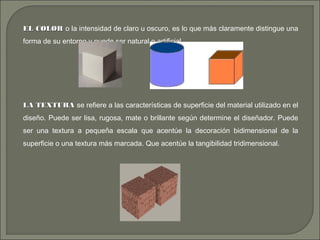EL COLOREL COLOR o la intensidad de claro u oscuro, es lo que más claramente distingue una
forma de su entorno y puede ser natural o artificial.
LA TEXTURALA TEXTURA se refiere a las características de superficie del material utilizado en el
diseño. Puede ser lisa, rugosa, mate o brillante según determine el diseñador. Puede
ser una textura a pequeña escala que acentúe la decoración bidimensional de la
superficie o una textura más marcada. Que acentúe la tangibilidad tridimensional.
 