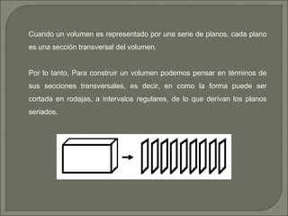 Cuando un volumen es representado por una serie de planos, cada plano
es una sección transversal del volumen.
Por lo tanto, Para construir un volumen podemos pensar en términos de
sus secciones transversales, es decir, en como la forma puede ser
cortada en rodajas, a intervalos regulares, de lo que derivan los planos
seriados.
 