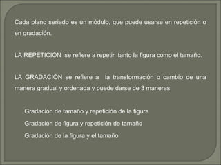 Cada plano seriado es un módulo, que puede usarse en repetición o
en gradación.
LA REPETICIÓN se refiere a repetir tanto la figura como el tamaño.
LA GRADACIÓN se refiere a la transformación o cambio de una
manera gradual y ordenada y puede darse de 3 maneras:
Gradación de tamaño y repetición de la figura
Gradación de figura y repetición de tamaño
Gradación de la figura y el tamaño
 