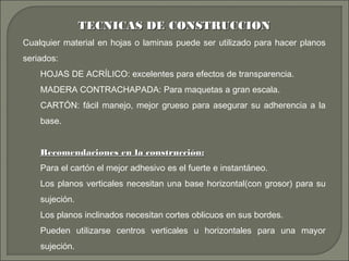 TECNICAS DE CONSTRUCCIONTECNICAS DE CONSTRUCCION
Cualquier material en hojas o laminas puede ser utilizado para hacer planos
seriados:
HOJAS DE ACRÍLICO: excelentes para efectos de transparencia.
MADERA CONTRACHAPADA: Para maquetas a gran escala.
CARTÓN: fácil manejo, mejor grueso para asegurar su adherencia a la
base.
Recomendaciones en la construcción:Recomendaciones en la construcción:
Para el cartón el mejor adhesivo es el fuerte e instantáneo.
Los planos verticales necesitan una base horizontal(con grosor) para su
sujeción.
Los planos inclinados necesitan cortes oblicuos en sus bordes.
Pueden utilizarse centros verticales u horizontales para una mayor
sujeción.
 