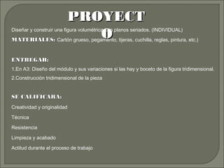 PROYECTPROYECT
OODiseñar y construir una figura volumétrica con planos seriados. (INDIVIDUAL)
MATERIALES:MATERIALES: Cartón grueso, pegamento, tijeras, cuchilla, reglas, pintura, etc.)
ENTREGAR:ENTREGAR:
1.En A3: Diseño del módulo y sus variaciones si las hay y boceto de la figura tridimensional.
2.Construcción tridimensional de la pieza
SE CALIFICARA:SE CALIFICARA:
Creatividad y originalidad
Técnica
Resistencia
Limpieza y acabado
Actitud durante el proceso de trabajo
 