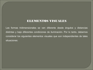 ELEMENTOS VISUALES
Las formas tridimensionales se ven diferente desde ángulos y distancias
distintas y bajo diferentes condiciones de iluminación. Por lo tanto, debemos
considerar los siguientes elementos visuales que son independientes de tales
situaciones:
 