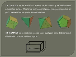 LA FIGURALA FIGURA es la apariencia externa de un diseño y la identificación
principal de su tipo. Una forma tridimensional puede representarse sobre un
plano mediante varias figuras bidimensionales.
EL TAMAÑOEL TAMAÑO es la medición concisa sobre cualquier forma tridimensional
en términos de altura, anchura y grosor.
 