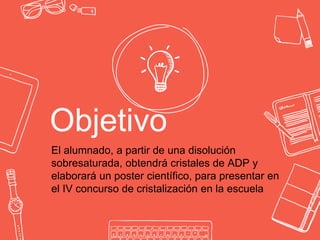 Objetivo
El alumnado, a partir de una disolución
sobresaturada, obtendrá cristales de ADP y
elaborará un poster científico, para presentar en
el IV concurso de cristalización en la escuela
 