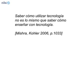 Saber cómo utilizar tecnología
no es lo mismo que saber cómo
enseñar con tecnología.

[Mishra, Kohler 2006, p.1033]
 