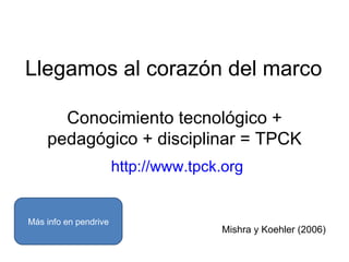 Llegamos al corazón del marco

      Conocimiento tecnológico +
    pedagógico + disciplinar = TPCK
                       http://www.tpck.org


Más info en pendrive
                                      Mishra y Koehler (2006)
 