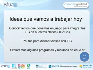 Ideas que vamos a trabajar hoy
Conocimientos que ponemos en juego para integrar las
          TIC en nuestras clases (TPACK)

         Pautas para diseñar clases con TIC

Exploramos algunos programas y recursos de educ.ar
                                                  45
                                                  min
 