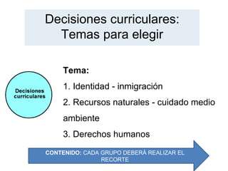 Decisiones curriculares:
  Temas para elegir

     Tema:
     1. Identidad - inmigración
     2. Recursos naturales - cuidado medio
     ambiente
     3. Derechos humanos
CONTENIDO: CADA GRUPO DEBERÁ REALIZAR EL
                RECORTE
 