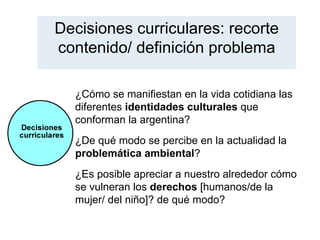 Decisiones curriculares: recorte
contenido/ definición problema

  ¿Cómo se manifiestan en la vida cotidiana las
  diferentes identidades culturales que
  conforman la argentina?
  ¿De qué modo se percibe en la actualidad la
  problemática ambiental?
  ¿Es posible apreciar a nuestro alrededor cómo
  se vulneran los derechos [humanos/de la
  mujer/ del niño]? de qué modo?
 