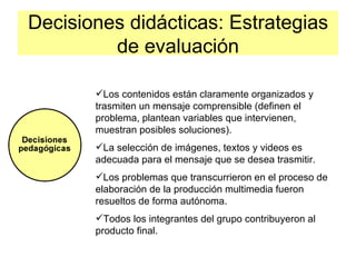 Decisiones didácticas: Estrategias
         de evaluación

       Los contenidos están claramente organizados y
       trasmiten un mensaje comprensible (definen el
       problema, plantean variables que intervienen,
       muestran posibles soluciones).
       La selección de imágenes, textos y videos es
       adecuada para el mensaje que se desea trasmitir.
       Los problemas que transcurrieron en el proceso de
       elaboración de la producción multimedia fueron
       resueltos de forma autónoma.
       Todos los integrantes del grupo contribuyeron al
       producto final.
 