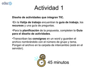 Actividad 1
Diseño de actividades que integran TIC.
•En la Valija de trabajo encuentran la guía de trabajo, los
recursos y una guía de preguntas.
•Para la planificación de la propuesta, completen la Guía
para el diseño de actividades.
•Transcriban las consignas en un word y guarden el
archivo nombrándolo con el número de grupo y tema.
Pongan el archivo en la carpeta de intercambio (está en el
servidor).




                             45 minutos
 
