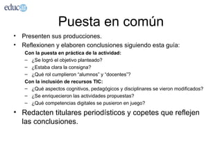 Puesta en común
• Presenten sus producciones.
• Reflexionen y elaboren conclusiones siguiendo esta guía:
   Con la puesta en práctica de la actividad:
   – ¿Se logró el objetivo planteado?
   – ¿Estaba clara la consigna?
   – ¿Qué rol cumplieron “alumnos” y “docentes”?
   Con la inclusión de recursos TIC:
   – ¿Qué aspectos cognitivos, pedagógicos y disciplinares se vieron modificados?
   – ¿Se enriquecieron las actividades propuestas?
   – ¿Qué competencias digitales se pusieron en juego?

• Redacten titulares periodísticos y copetes que reflejen
  las conclusiones.
 