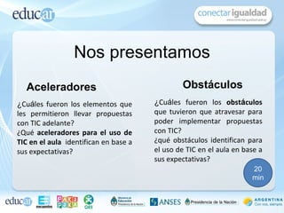 Nos presentamos
  Aceleradores                                 Obstáculos
¿Cuáles fueron los elementos que       ¿Cuáles fueron los obstáculos
les permitieron llevar propuestas      que tuvieron que atravesar para
con TIC adelante?                      poder implementar propuestas
¿Qué aceleradores para el uso de       con TIC?
TIC en el aula identifican en base a   ¿qué obstáculos identifican para
sus expectativas?                      el uso de TIC en el aula en base a
                                       sus expectativas?
                                                                     20
                                                                     min
 