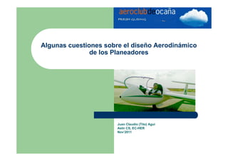 Algunas cuestiones sobre el diseño Aerodinámico
               de los Planeadores




                       Juan Claudio (Tito) Agui
                       Astir CS, EC-HER
                       Nov’2011
 