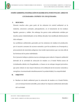 UNIVERSIDAD NACIONAL TORIBIO RODRIGUEZ DE MENDOZA FACULTAD DE INGENIERIA AMBIENTAL Y FORESTALES
ESCUELAPROFESIONAL DE INGENIERIA AMBIENTAL
DOCENTE: TERESABARRERAS RAMOS
CURSO: DISEÑO AMBIENTAL DE PROCESOS PRODUCTIVOS PÁGINA 1
DISEÑO AMBIENTAL DE EXTRACCIÓN DE MADERA EN EL FUNDO PULCHO-ANEXODE
COCHABAMBA-DISTRITO DE CHUQUIBAMBA
I. RESUMEN
Durante muchos años, gran parte de los esfuerzos de control ambiental en la
industria, estuvieron centrados, principalmente, en el tratamiento de los residuos
líquidos, gaseosos y sólidos. Sin embargo, las graves crisis ambientales sufridas por
muchos países industrializados en las últimas décadas, han modificado drásticamente
tales enfoques.
Los problemas ambientales generados por las emisiones de residuos de producción,
por el excesivo consumo de recursos naturales y por los accidentes en el transporte y
procesamiento de materiales peligrosos, han tenido repercusiones que van más allá de
las fronteras de los países individuales.
En el presente trabajo se plantea nuevas estrategias para reducir el impacto ambiental
derivado de la actividad de extracción de madera en el fundo Pulcho-anexo de
Cochabamba-distrito de Chuquibamba, se basan en un enfoque integral preventivo,
que pone énfasis en una mayor eficiencia en la utilización de los recursos naturales y
energéticos, incrementando simultáneamente la productividad y la competitividad.
II. OBJETIVO
 Realizar un diseño ambiental para la extracción de madera en el fundo Pulcho,
con un manejo forestal sostenible, para reducir los impactos ambientales derivadas
de la actividad
 