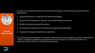 Área de
Oportunidad
Al revisar las actividades señaladas en la situación del Colegio, es posible observar algunas áreas de
oportunidad:
1. Desarrollo Docente en la Aplicación de Nuevas Tecnologías,
2. Desarrollo de Competencias Docentes para el Aprendizaje Permanente,
3. Diseño de Ambientes para el Aprendizaje.
4. Intercambio de Experiencias en el Diseño de Ambientes de Aprendizaje.
5. Integración de Equipos Académicos Cooperativos.
En al caso del presente proyecto, es de interés el aprovechar las oportunidades que ofrece al aplicación de
nuevas tecnologías o plataformas, para promover en los alumnos el uso adecuado de éstas y su
aprovechamiento en potenciar sus logros de aprendizaje.
 