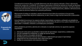Propuesta de
Solución
Considerando el entorno físico, es posible determinar tres de los espacios indicados (Chan): información,
interacción, producción y exhibición. En el espacio informativo, durante las sesiones en el aula, los docentes
presentan las diferentes fuentes de información adicional a los propuestos por los textos. Con ello se abre la
interacción entre docente y alumnos en las cuales el primero realiza exposiciones, debates o demostraciones
en las cuales los alumnos realizan las cuestiones pertinentes.
Básicamente el trabajo es individual, siendo el docente el que indica las ocasiones en las que estas
actividades se desarrollan de forma colaborativa, es decir, existe un bajo nivel de interacción o intercambio
entre pares.
Como finalidad de promover los espacios dónde el aprendizaje se produce y utilizando una plataforma
cómoda, conocida y que favorezca el desarrollo de interacciones de pares en las cuales el docente sea un
observador o mediador, evitando su actividad para controlaras.
Dicha plataforma permitirá, además de lo indicado en el párrafo anterior, los siguientes aspectos
importantes:
1. Interacción entre pares que faciliten el desarrollo del aprendizaje cooperativo y colaborativo.
2. Uso de la plataforma empleando un código de buenas tareas.
3. Facilitar el acceso a los padres de familia
4. Facilidad para promover diversas herramientas o información que apoye el aprendizaje
5. Integración de una comunicación clara y fácil entre pares.
6. Facilitar la comunicación entre docente y alumno.
 