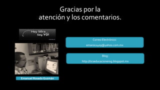 Gracias por la
atención y los comentarios.
Correo Electrónico:
emaros2409@yahoo.com.mx
Blog:
http://ticseducacionerog.blogspot.mx
Emanuel Rosado Guzmán
 