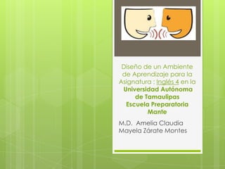 Diseño de un Ambiente
de Aprendizaje para la
Asignatura : Inglés 4 en la
Universidad Autónoma
de Tamaulipas
Escuela Preparatoria
Mante
M.D. Amelia Claudia
Mayela Zárate Montes
 