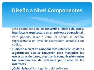 Este diseño consiste en  convertir el diseño de datos, interfaces y arquitectura en un software operacional . Para poderlo llevar a cabo, el diseño se deberá representar a un nivel de abstracción cercano a un código.  El  diseño a nivel de componentes  establece los  datos algorítmicos que se requieren para manipular las estructuras de datos ,  efectuar la comunicación entre los componentes del software por medio de las interfaces . ¿Quién lo hace?  Un ingeniero del software. Diseño a Nivel Componentes 