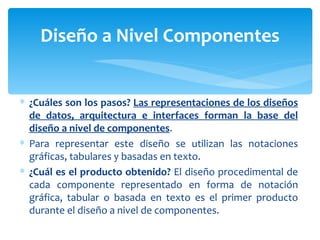 ¿Cuáles son los pasos?  Las representaciones de los diseños de datos,  arquitectura e interfaces forman la  base del diseño a nivel de componentes . Para representar este diseño se utilizan las notaciones gráficas, tabulares y basadas en texto. ¿Cuál es el producto obtenido?  El diseño procedimental de cada componente representado en forma de notación gráfica, tabular o basada en texto es el primer producto durante el diseño a nivel de componentes. Diseño a Nivel Componentes 