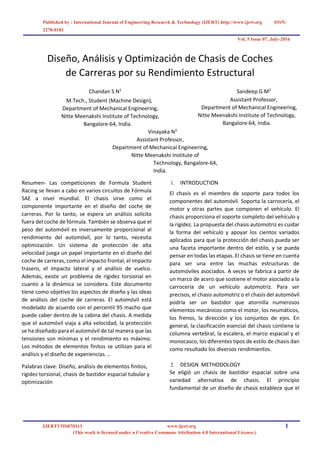 Published by : International Journal of Engineering Research & Technology (IJERT) http://www.ijert.org ISSN:
2278-0181
Vol. 5 Issue 07, July-2016
IJERTV5IS070313 www.ijert.org 1
(This work is licensed under a Creative Commons Attribution 4.0 International License.)
Diseño, Análisis y Optimización de Chasis de Coches
de Carreras por su Rendimiento Estructural
Chandan S N1
M.Tech., Student (Machine Design),
Department of Mechanical Engineering,
Nitte Meenakshi Institute of Technology,
Bangalore-64, India.
Sandeep G M2
Assistant Professor,
Department of Mechanical Engineering,
Nitte Meenakshi Institute of Technology,
Bangalore-64, India.
Vinayaka N3
Assistant Professor,
Department of Mechanical Engineering,
Nitte Meenakshi Institute of
Technology, Bangalore-64,
India.
Resumen- Las competiciones de Formula Student
Racing se llevan a cabo en varios circuitos de Fórmula
SAE a nivel mundial. El chasis sirve como el
componente importante en el diseño del coche de
carreras. Por lo tanto, se espera un análisis solícito
fuera del coche de fórmula. También se observa que el
peso del automóvil es inversamente proporcional al
rendimiento del automóvil, por lo tanto, necesita
optimización. Un sistema de protección de alta
velocidad juega un papel importante en el diseño del
coche de carreras, como el impacto frontal, el impacto
trasero, el impacto lateral y el análisis de vuelco.
Además, existe un problema de rigidez torsional en
cuanto a la dinámica se considera. Este documento
tiene como objetivo los aspectos de diseño y las ideas
de análisis del coche de carreras. El automóvil está
modelado de acuerdo con el percentil 95 macho que
puede caber dentro de la cabina del chasis. A medida
que el automóvil viaja a alta velocidad, la protección
se ha diseñado para el automóvil de tal manera que las
tensiones son mínimas y el rendimiento es máximo.
Los métodos de elementos finitos se utilizan para el
análisis y el diseño de experiencias ...
Palabras clave: Diseño, análisis de elementos finitos,
rigidez torsional, chasis de bastidor espacial tubular y
optimización
1. INTRODUCTION
El chasis es el miembro de soporte para todos los
componentes del automóvil. Soporta la carrocería, el
motor y otras partes que componen el vehículo. El
chasis proporciona el soporte completo del vehículo y
la rigidez. La propuesta del chasis automotriz es cuidar
la forma del vehículo y apoyar los cientos variados
aplicados para que la protección del chasis pueda ser
una faceta importante dentro del estilo, y se pueda
pensar en todas las etapas. El chasis se tiene en cuenta
para ser una entre las muchas estructuras de
automóviles asociados. A veces se fabrica a partir de
un marco de acero que sostiene el motor asociado a la
carrocería de un vehículo automotriz. Para ser
precisos, el chasis automotriz o el chasis del automóvil
podría ser un bastidor que atornilla numerosos
elementos mecánicos como el motor, los neumáticos,
los frenos, la dirección y los conjuntos de ejes. En
general, la clasificación esencial del chasis contiene la
columna vertebral, la escalera, el marco espacial y el
monocasco, los diferentes tipos de estilo de chasis dan
como resultado los diversos rendimientos.
2. DESIGN METHODOLOGY
Se eligió un chasis de bastidor espacial sobre una
variedad alternativa de chasis. El principio
fundamental de un diseño de chasis establece que el
 