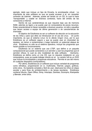 ejemplo, dado que incluye un tipo de Encarta, la enciclopedia virtual. Lo
importante de este software es que se puede accesar a el, sin necesitar
conexión de Internet. Además, puede ser tenido en un CD, lo cual lo hace
“transportable” y usable en diversos contextos, fuera del ámbito de las
conexiones a Internet.
       Dentro de sus carácterísticas es que requiere bajo uso de memoria
RAM, además es ligero y se puede usar en computadora de pocos recursos.
Estas características lo hacen accesible a diversos usuarios, no sólo a aquellos
que tienen acceso a equipo de última generación o de características de
avanzada.
       El objetivo de Edulibreos es ser un software de elección en la educación
de los niños y para que ellos se introduzcan en el uso de Linux. Un punto
importante, es que al sistema Linux no lo afecta ningún virus, por lo que
Edulibreos es un software seguro y que se puede usar en diversidad de
equipos, sin temor a contaminarse y luego transmitir un potencial ataque de
virus. Edulibreos no sólo es el sistema operativo, incluye los programas que
hacen posible su funcionamiento.
       Edulibreos es un sistema que usa LTSP, que define a un paquete
computacional que puede conectarse a un servidor y usar los programas que el
servidor ofrece, lo cual es otra modalidad de este software.          Asimismo,
Edulibreos se define como un Lite CD, que no requiere instalación en una
computadora, pues se puede trabajar directo en el. La versión full es un DVD
que incluye la enciclopedia y programas educativos. Permite el uso del mismo
en cualquier dispositivo (computadora).
       Por último, Edulibreos es un software que incluye variedad de programas
como ofimática, programación en sí, multimedia, Internet, juegos, gráficos,
entre otros. Es bastante completo y fácil de usar, ideal para los niños en etapa
escolar y para fines de entretenimiento y de tareas escolares. Edulibreos
contiene Ubuntu, Open Office, Gimp, Inkscape, Gambas, Gcompris, Kiwixpedia
y Blender, entre otros.
 