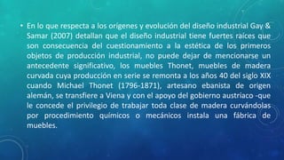 • En lo que respecta a los orígenes y evolución del diseño industrial Gay &
Samar (2007) detallan que el diseño industrial tiene fuertes raíces que
son consecuencia del cuestionamiento a la estética de los primeros
objetos de producción industrial, no puede dejar de mencionarse un
antecedente significativo, los muebles Thonet, muebles de madera
curvada cuya producción en serie se remonta a los años 40 del siglo XIX
cuando Michael Thonet (1796-1871), artesano ebanista de origen
alemán, se transfiere a Viena y con el apoyo del gobierno austríaco -que
le concede el privilegio de trabajar toda clase de madera curvándolas
por procedimiento químicos o mecánicos instala una fábrica de
muebles.
 