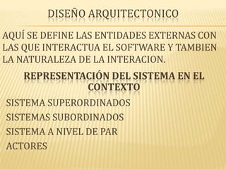 DISEÑO ARQUITECTONICO
AQUÍ SE DEFINE LAS ENTIDADES EXTERNAS CON
LAS QUE INTERACTUA EL SOFTWARE Y TAMBIEN
LA NATURALEZA DE LA INTERACION.
    REPRESENTACIÓN DEL SISTEMA EN EL
              CONTEXTO
SISTEMA SUPERORDINADOS
SISTEMAS SUBORDINADOS
SISTEMA A NIVEL DE PAR
ACTORES
 