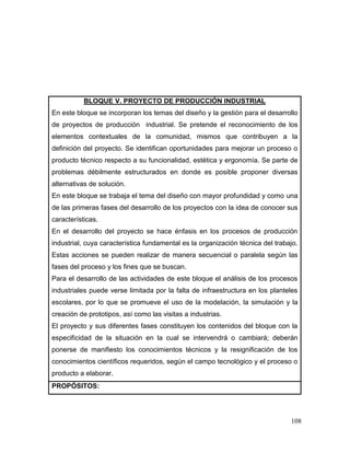 108
BLOQUE V. PROYECTO DE PRODUCCIÓN INDUSTRIAL
En este bloque se incorporan los temas del diseño y la gestión para el desarrollo
de proyectos de producción industrial. Se pretende el reconocimiento de los
elementos contextuales de la comunidad, mismos que contribuyen a la
definición del proyecto. Se identifican oportunidades para mejorar un proceso o
producto técnico respecto a su funcionalidad, estética y ergonomía. Se parte de
problemas débilmente estructurados en donde es posible proponer diversas
alternativas de solución.
En este bloque se trabaja el tema del diseño con mayor profundidad y como una
de las primeras fases del desarrollo de los proyectos con la idea de conocer sus
características.
En el desarrollo del proyecto se hace énfasis en los procesos de producción
industrial, cuya característica fundamental es la organización técnica del trabajo.
Estas acciones se pueden realizar de manera secuencial o paralela según las
fases del proceso y los fines que se buscan.
Para el desarrollo de las actividades de este bloque el análisis de los procesos
industriales puede verse limitada por la falta de infraestructura en los planteles
escolares, por lo que se promueve el uso de la modelación, la simulación y la
creación de prototipos, así como las visitas a industrias.
El proyecto y sus diferentes fases constituyen los contenidos del bloque con la
especificidad de la situación en la cual se intervendrá o cambiará; deberán
ponerse de manifiesto los conocimientos técnicos y la resignificación de los
conocimientos científicos requeridos, según el campo tecnológico y el proceso o
producto a elaborar.
PROPÓSITOS:
 