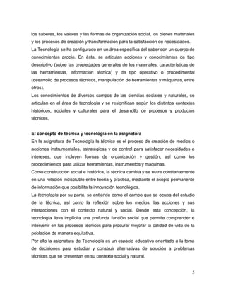 5
los saberes, los valores y las formas de organización social, los bienes materiales
y los procesos de creación y transformación para la satisfacción de necesidades.
La Tecnología se ha configurado en un área específica del saber con un cuerpo de
conocimientos propio. En ésta, se articulan acciones y conocimientos de tipo
descriptivo (sobre las propiedades generales de los materiales, características de
las herramientas, información técnica) y de tipo operativo o procedimental
(desarrollo de procesos técnicos, manipulación de herramientas y máquinas, entre
otros).
Los conocimientos de diversos campos de las ciencias sociales y naturales, se
articulan en el área de tecnología y se resignifican según los distintos contextos
históricos, sociales y culturales para el desarrollo de procesos y productos
técnicos.
El concepto de técnica y tecnología en la asignatura
En la asignatura de Tecnología la técnica es el proceso de creación de medios o
acciones instrumentales, estratégicas y de control para satisfacer necesidades e
intereses, que incluyen formas de organización y gestión, así como los
procedimientos para utilizar herramientas, instrumentos y máquinas.
Como construcción social e histórica, la técnica cambia y se nutre constantemente
en una relación indisoluble entre teoría y práctica, mediante el acopio permanente
de información que posibilita la innovación tecnológica.
La tecnología por su parte, se entiende como el campo que se ocupa del estudio
de la técnica, así como la reflexión sobre los medios, las acciones y sus
interacciones con el contexto natural y social. Desde esta concepción, la
tecnología lleva implícita una profunda función social que permite comprender e
intervenir en los procesos técnicos para procurar mejorar la calidad de vida de la
población de manera equitativa.
Por ello la asignatura de Tecnología es un espacio educativo orientado a la toma
de decisiones para estudiar y construir alternativas de solución a problemas
técnicos que se presentan en su contexto social y natural.
 
