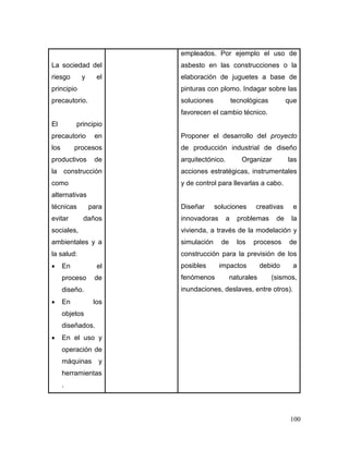 100 
La sociedad del riesgo y el principio precautorio. 
El principio precautorio en los procesos productivos de la construcción como alternativas técnicas para evitar daños sociales, ambientales y a la salud: 
 En el proceso de diseño. 
 En los objetos diseñados. 
 En el uso y operación de máquinas y herramientas. 
empleados. Por ejemplo el uso de asbesto en las construcciones o la elaboración de juguetes a base de pinturas con plomo. Indagar sobre las soluciones tecnológicas que favorecen el cambio técnico. 
Proponer el desarrollo del proyecto de producción industrial de diseño arquitectónico. Organizar las acciones estratégicas, instrumentales y de control para llevarlas a cabo. 
Diseñar soluciones creativas e innovadoras a problemas de la vivienda, a través de la modelación y simulación de los procesos de construcción para la previsión de los posibles impactos debido a fenómenos naturales (sismos, inundaciones, deslaves, entre otros). 
 