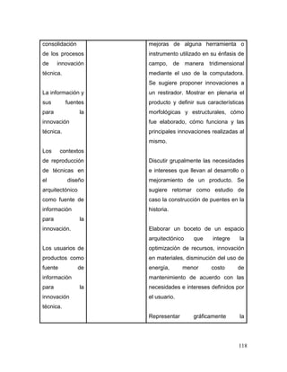 118 
consolidación de los procesos de innovación técnica. 
La información y sus fuentes para la innovación técnica. 
Los contextos de reproducción de técnicas en el diseño arquitectónico como fuente de información para la innovación. 
Los usuarios de productos como fuente de información para la innovación técnica. 
mejoras de alguna herramienta o instrumento utilizado en su énfasis de campo, de manera tridimensional mediante el uso de la computadora. Se sugiere proponer innovaciones a un restirador. Mostrar en plenaria el producto y definir sus características morfológicas y estructurales, cómo fue elaborado, cómo funciona y las principales innovaciones realizadas al mismo. 
Discutir grupalmente las necesidades e intereses que llevan al desarrollo o mejoramiento de un producto. Se sugiere retomar como estudio de caso la construcción de puentes en la historia. 
Elaborar un boceto de un espacio arquitectónico que integre la optimización de recursos, innovación en materiales, disminución del uso de energía, menor costo de mantenimiento de acuerdo con las necesidades e intereses definidos por el usuario. 
Representar gráficamente la  