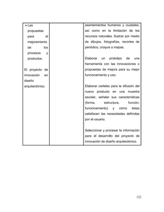 122 
 Las propuestas para el mejoramiento de los procesos y productos. 
El proyecto de innovación en diseño arquitectónico. 
asentamientos humanos y ciudades, así como en la limitación de los recursos naturales. Ilustrar por medio de dibujos, fotografías, recortes de periódico, croquis o mapas. 
Elaborar un prototipo de una herramienta con las innovaciones o propuestas de mejora para su mejor funcionamiento y uso. 
Elaborar carteles para la difusión del nuevo producto en una muestra escolar, señalar sus características (forma, estructura, función, funcionamiento) y cómo éstas satisfacen las necesidades definidas por el usuario. 
Seleccionar y procesar la información para el desarrollo del proyecto de innovación de diseño arquitectónico. 
 