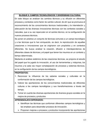123 
BLOQUE II. CAMPOS TECNOLÓGICOS Y DIVERSIDAD CULTURAL 
En este bloque se analizan los cambios técnicos y su difusión en diferentes procesos y contextos como factor de cambio cultural, de ahí que se promueva el reconocimiento de los conocimientos técnicos tradicionales y la interrelación y adecuación de las diversas innovaciones técnicas con los contextos sociales y naturales, que a su vez repercuten en el cambio técnico, en la configuración de nuevos procesos técnicos. 
Se ponen en práctica un conjunto de técnicas comunes a un campo tecnológico y a las técnicas que lo han enriquecido, es decir, la reproducción de aquellas creaciones e innovaciones que se originaron con propósitos y en contextos diferentes. Se busca analizar la creación, difusión e interdependencia de diferentes clases de técnicas y el papel que tienen los insumos en un contexto y tiempo determinado. 
Mediante el análisis sistémico de las creaciones técnicas, se propone el estudio del papel que ha jugado la innovación, el uso de herramientas y máquinas, los insumos y la cada vez mayor complejización de procesos y sistemas técnicos, en la configuración de los campos tecnológicos. 
PROPÓSITOS: 
1. Reconocer la influencia de los saberes sociales y culturales en la conformación de los campos tecnológicos. 
2. Valorar las aportaciones de los conocimientos tradicionales de diferentes culturas a los campos tecnológicos y sus transformaciones a través del tiempo. 
3. Tomar en cuenta las diversas aportaciones de diversos grupos sociales en la mejora de procesos y productos. 
APRENDIZAJES ESPERADOS: 
 Identifican las técnicas que conforman diferentes campos tecnológicos y las emplean para desarrollar procesos de innovación. 
 Proponen mejoras a procesos y productos incorporando las aportaciones  