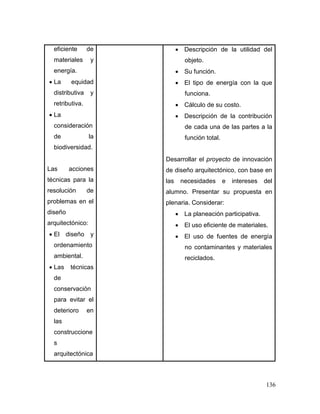 136 
eficiente de materiales y energía. 
 La equidad distributiva y retributiva. 
 La consideración de la biodiversidad. 
Las acciones técnicas para la resolución de problemas en el diseño arquitectónico: 
 El diseño y ordenamiento ambiental. 
 Las técnicas de conservación para evitar el deterioro en las construcciones arquitectónica 
 Descripción de la utilidad del objeto. 
 Su función. 
 El tipo de energía con la que funciona. 
 Cálculo de su costo. 
 Descripción de la contribución de cada una de las partes a la función total. 
Desarrollar el proyecto de innovación de diseño arquitectónico, con base en las necesidades e intereses del alumno. Presentar su propuesta en plenaria. Considerar: 
 La planeación participativa. 
 El uso eficiente de materiales. 
 El uso de fuentes de energía no contaminantes y materiales reciclados.  