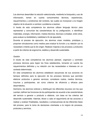 14 
Los alumnos desarrollan la solución seleccionada, mediante la búsqueda y uso de información, toman en cuenta conocimientos técnicos, experiencias, requerimientos y condiciones del contexto, las cuales se incorporan a la imagen objetivo de la situación a cambiar o problema a resolver. 
A través de esta competencia los alumnos utilizan lenguaje técnico para representar y comunicar las características de su prefiguración, e identifican materiales, energía, información, medios técnicos, técnicas a emplear, entre otros, para evaluar su factibilidad y viabilidad a fin de ejecutarla. 
Durante el proceso de ejecución, los alumnos crean modelos, prototipos y proponen simulaciones como medios para evaluar la función y su relación con la necesidad o interés que le dio origen. Realizan mejoras a los procesos y productos a partir de criterios de ergonomía, estética y desarrollo sustentable. 
Gestión 
A través de esta competencia los alumnos planean, organizan y controlan procesos técnicos para lograr los fines establecidos, tomando en cuenta los requerimientos definidos y su relación con las necesidades e intereses en un contexto determinado. 
En esta competencia los alumnos establecen secuencias de sus acciones en tiempos definidos para la ejecución de los procesos técnicos que permiten elaborar productos o generar servicios; consideran costos, medios técnicos, insumos y participantes, así como criterios de eficiencia y eficacia para desarrollarlos. 
Asimismo, los alumnos ordenan y distribuyen los diferentes recursos con los que cuentan; definen las funciones de los participantes de acuerdo a las características del servicio a generar o producto a elaborar, con base en los criterios del desarrollo sustentable. Además, llevan a cabo el seguimiento de las acciones a realizar y evalúan finalidades, resultados y consecuencias de las diferentes fases del proceso, para la toma de decisiones orientadas a la mejora de procesos, productos y servicios.  