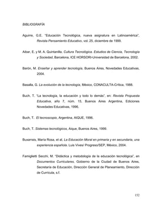 152 
BIBLIOGRAFÍA 
Aguirre, G.E. “Educación Tecnológica, nueva asignatura en Latinoamérica”, Revista Pensamiento Educativo, vol. 25, diciembre de 1999. 
Aibar, E. y M. A. Quintanilla. Cultura Tecnológica. Estudios de Ciencia, Tecnología y Sociedad, Barcelona, ICE HORSORI-Universidad de Barcelona, 2002. 
Barón, M. Enseñar y aprender tecnología, Buenos Aires, Novedades Educativas, 2004. 
Basalla, G. La evolución de la tecnología, México, CONACULTA-Crítica, 1988. 
Buch, T. “La tecnología, la educación y todo lo demás”, en: Revista Propuesta Educativa, año 7, núm. 15, Buenos Aires Argentina, Ediciones Novedades Educativas, 1996. 
Buch, T. El tecnoscopio, Argentina, AIQUE, 1996. 
Buch, T. Sistemas tecnológicos, Aique, Buenos Aires, 1999. 
Buxarrais, María Rosa, et al, La Educación Moral en primaria y en secundaria, una experiencia española. Luis Vives/ Progreso/SEP, México, 2004. 
Famiglietti Secchi, M. “Didáctica y metodología de la educación tecnológica”, en Documentos Curriculares, Gobierno de la Ciudad de Buenos Aires, Secretaría de Educación, Dirección General de Planeamiento, Dirección de Currícula, s.f. 
 