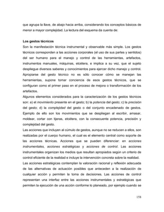 158 
que agrupa la llave, de abajo hacia arriba, considerando los conceptos básicos de menor a mayor complejidad. La lectura del esquema da cuenta de: 
Los gestos técnicos 
Son la manifestación técnica instrumental y observable más simple. Los gestos técnicos corresponden a las acciones corporales (el uso de sus partes y sentidos) del ser humano para el manejo y control de las herramientas, artefactos, instrumentos manuales, máquinas, etcétera, e implica a su vez, que el sujeto despliegue diversos saberes y conocimientos para ejercer dicho manejo y control. Apropiarse del gesto técnico no es sólo conocer cómo se manejan las herramientas, supone tomar conciencia de esos gestos técnicos, que se configuran como el primer paso en el proceso de mejora o transformación de los artefactos. 
Algunos elementos considerados para la caracterización de los gestos técnicos son: a) el movimiento presente en el gesto; b) la potencia del gesto; c) la precisión del gesto; d) la complejidad del gesto o del conjunto encadenado de gestos. Ejemplo de ello son los movimientos que se despliegan al escribir, amasar, moldear, cortar con tijeras, etcétera, con la consecuente potencia, precisión y complejidad del gesto. 
Las acciones que incluyen al cúmulo de gestos, aunque no se reducen a ellos, son realizadas por el cuerpo humano, el cual es el elemento central como soporte de las acciones técnicas. Acciones que se pueden diferenciar: en acciones instrumentales, acciones estratégicas y acciones de control. Las acciones instrumentales organizan los medios que resultan apropiados según un criterio de control eficiente de la realidad e incluye la intervención concreta sobre la realidad. 
Las acciones estratégicas contemplan la valoración racional y reflexión adecuada de las alternativas de actuación posibles que anteceden a la realización de cualquier acción y permiten la toma de decisiones. Las acciones de control representan una interfaz entre las acciones instrumentales y estratégicas que permiten la ejecución de una acción conforme lo planeado, por ejemplo cuando se  